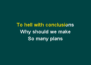 To hell with conclusions
Why should we make

80 many plans