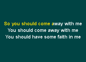 So you should come away with me
You should come away with me

You should have some faith in me