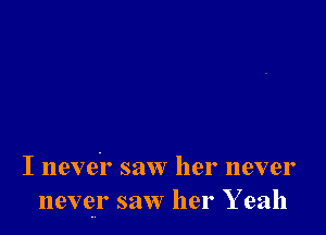 I nevei' saw her never
never saw her Y eah