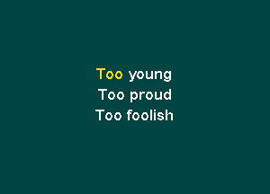 Too young
Too proud

Too foolish