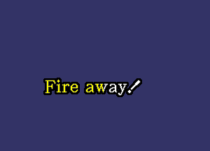 Fire away!