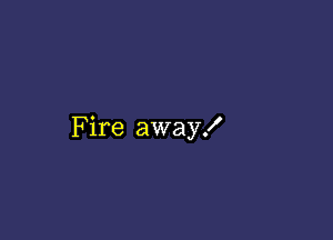 Fire away!