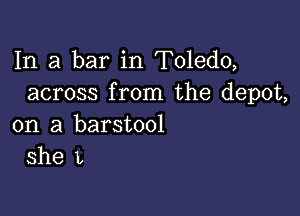 In a bar in Toledo,
across from the depot,

on a barstool
she L