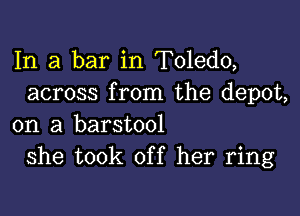 In a bar in Toledo,
across from the depot,

on a barstool
she took off her ring