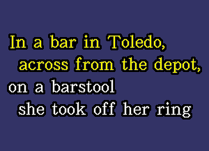 In a bar in Toledo,
across from the depot,

on a barstool
she took off her ring