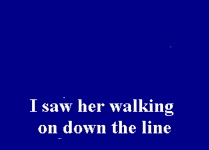 I saw her walking
on down the line