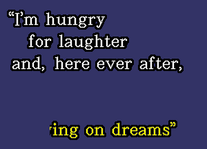 Tm hungry
for laughter
and, here ever after,

'ing on dreams