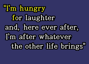 Tm hungry
for laughter
and, here ever after,
Fm after Whatever
the other life bringsn