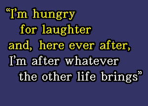 Tm hungry
for laughter
and, here ever after,
Fm after Whatever
the other life bringsn