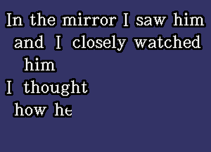 In the mirror I saw him
and I closely watched
him

I thought
how he