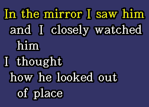 In the mirror I saw him
and I closely watched
him

I thought
how he looked out
of place