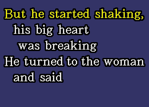 But he started shaking,
his big heart
was breaking

He turned to the woman
and said