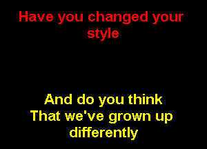 Have you changed your
style

And do you think
That we've grown up
differently