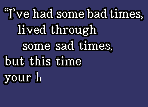 Tve had some bad times,
lived through
some sad times,

but this time
your 1-.