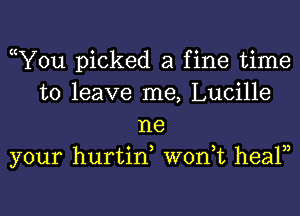 cY0u picked a fine time
to leave me, Lucille
ne
your hurtin won,t healn