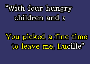 WVith four hungry
children and a

You picked a fine time
to leave me, Lucille

g