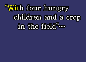 Wiith f our hungry

children and a crop
in the fieldm