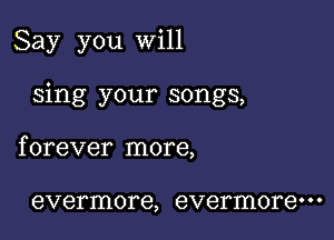 Say you will

sing your songs,

f orever more,

evermore, evermore' ' '