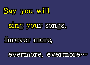 Say you will

sing your songs,

f orever more,

evermore, evermore' ' '