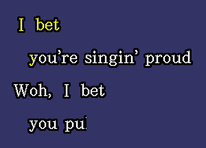 I bet

youYe singin, proud

Woh, I bet

you pu