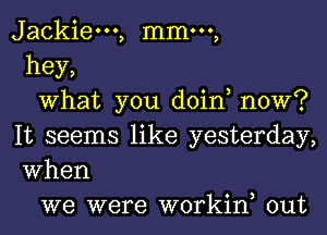 Jackiem, mmm,
hey,

What you doin, now?
It seems like yesterday,
When

we were workin, out