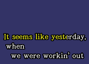 It seems like yesterday,
When

we were workine out