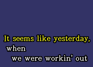 It seems like yesterday,
When

we were workine out