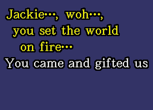 Jackie---, wohm,
you set the world
on fire

You came and gifted us