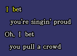 I bet

youYe singin, proud

Oh, I bet

you pull a crowd