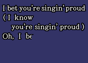 I bet you,re singin proud
(I know
you,re singin, proud )

Oh, I be