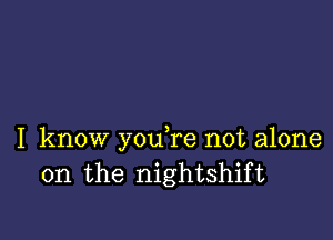 I know y0u re not alone
on the nightshift