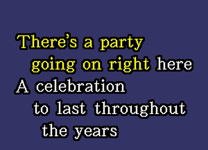 Therds a party
going on right here

A celebration
to last throughout
the years