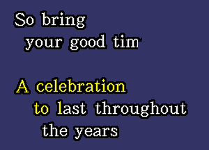 So bring
your good tim

A celebration
to last throughout
the years