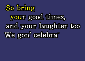 So bring
your good times,
and your laughter too

We gon celebra