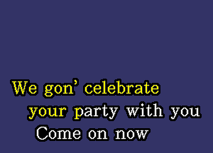 We gon celebrate
your party With you
Come on now