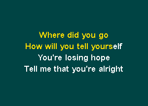 Where did you go
How will you tell yourself

You're losing hope
Tell me that you're alright