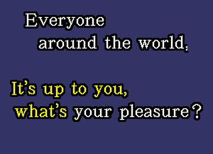 Everyone
around the world,

1133 up to you,
Whafs your pleasure?