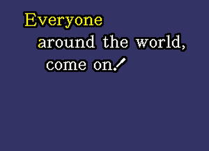 Everyone
around the world,
come on!