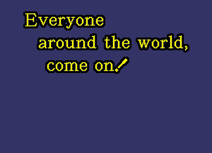 Everyone
around the world,
come on!