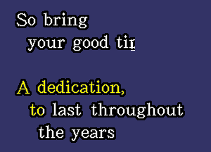 So bring
your good tig

A dedication,
to last throughout
the years