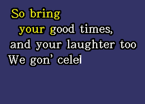 So bring
your good times,
and your laughter too

We gon celel