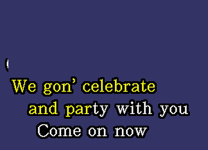 We gon celebrate
and party With you
Come on now