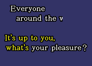 Everyone
around the v

1133 up to you,
Whafs your pleasure?