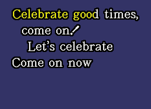 Celebrate good times,
come on!
Lefs celebrate

Come on now