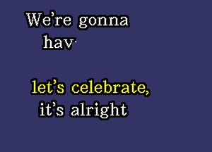 Wdre gonna
hav-

lefs celebrate,
i133 alright