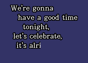 Wdre gonna
have a good time
tonight,

lefs celebrate,
i133 alri