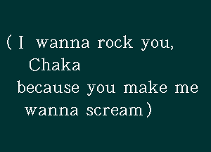 ( I wanna rock you,
Chaka

because you make me
wanna scream)