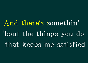 And there,s somethint
,bout the things you do

that keeps me satisfied