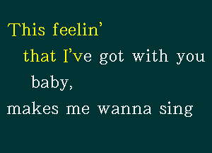 This feelin
that I,ve got with you

baby,

makes me wanna sing