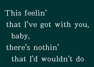 This feelin
that Fve got With you,

baby,
therek nothid

that Fd wouldni d0